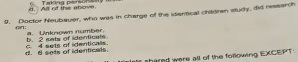 d. All of the above.
9.Doctor Neubauer, who was in charge of the identical children study, did research
on:
a. Unknown number.
b. 2 sets of identicals.
C. 4 sets of identicals.
d. 6 sets of identicals.