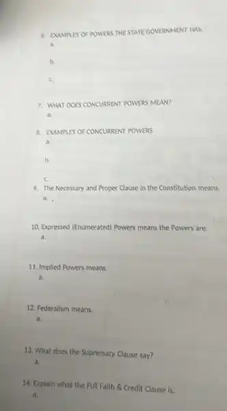 d. EXAMPLES OF POWERS THESTATE GOVERNMENT HAS
a.
b.
c.
7. WHAT DOES CONCURRENT POWERS MEAN?
a.
8. EXAMPLES OF CONCURRENT POWERS
a.
b
c.
9. The Necessary and Proper Clause in the Constitution means.
a.
10. Expressed (Enumerated)Powers means the Powers are
a.
11. Implied Powers means.
a.
12. Federalism means.
a.
13. What does the Supremacy Clause say?
a.
14. Explain what the Full Faith & Credit Clause is.
a.