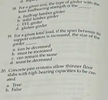 d. Itipu
18. For a loadbearing strength is the
__
least loadbearing strength is the with the
a. built-up lumber girder
b. solid lumber girder
c. LVL girder
d. glulam girder
19. For a given total load, if the d. the streen its support columns is increased
girder __
a. kan be decreased
b. must be increased
c. can remain the same
d. must be decreased
120. Concrete joist systems allow thinner floor
with high bearing capacities to be cre. ated.
a. True
b. False