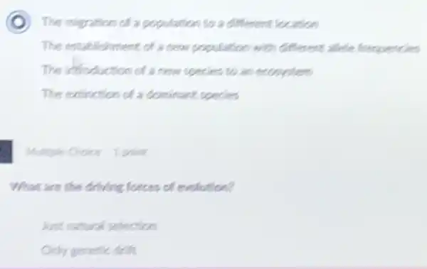 D The migration of a population to a different location
The establishment of a new population with different allele frequencies
The infroduction of a new species to an ecosystem
The extinction of a dominant species
Multiple Choice 1 point
What are the driving forces of evolution?
Just natural selection
Only genetic dift