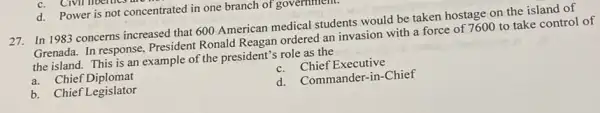 d. Power is not concentrated in one branch of government
27.In 1983 concerns increased that 600 American medical students would be taken hostage on the island of
Grenada. In response President Ronald Reagan ordered an invasion with a force of 7600 to take control of
the island. This is an example of the president's role as the
a. Chief Diplomat
c. Chief Executive
b. Chief Legislator
d. Commander-in-Chief