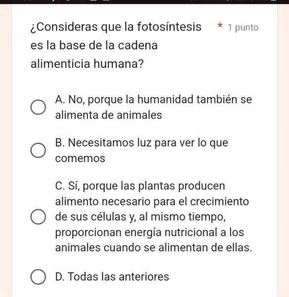 D. Todas las anteriores
es la base de la cadena
alimenticia humana?
A. No, porque la humanidad también se
alimenta de animales
B. Necesitamos luz para ver lo que
comemos
C. Sí, porque las plantas producen
alimento necesario para el crecimiento
de sus células y,al mismo tiempo,
proporcionan energía nutricional I a los
animales cuando se alimentan de ellas.
¿Consideras que la fotosíntesis 1 punto