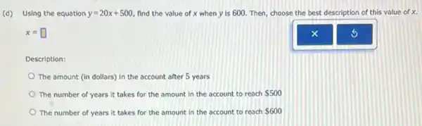 (d) Using the equation y=20x+500 find the value of x when y is 600. Then, choose the best description of this value of x.
x=square 
Description:
The amount (in dollars)in the account after 5 years
The number of years it takes for the amount in the account to reach 500
The number of years it takes for the amount in the account to reach 600