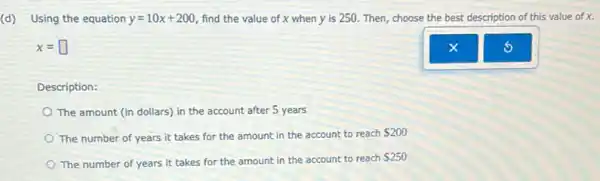 (d) Using the equation
y=10x+200 find the value of x when y is 250. Then, choose the best description of this value of x.
x=square 
Description:
The amount (in dollars)in the account after 5 years
The number of years it takes for the amount in the account to reach
 200
The number of years it takes for the amount in the account to reach
 250