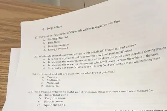 d. Zooplankton
22.Increase in the amount of chemicals within an organism over time
a. Biomagnification
b. 10%  Rule
C. Bioaccumulation
d.
23. Wetlands store flood waters. How is this beneficial? Choose the best answer
a. It is not really beneficial because this may flood residential homes
b. It releases the water in increments which slows the water down therefore slowing erosion
C. It releases the water in increments which will really increase the wildlife in that area
d. It is really not beneficial because this will flood the habitats of the wildlife living there
24. Dirt, sand and silt are classified as what type of pollution? a. Toxins
b.Sediment
C. Nutrient
d Bacterial
a. Intertidal zone
25. The region where no light penetrates and photosynthesi cannot occur is called the;
b Trophic zone
C.Photic zone
d. Aphotic zone