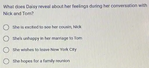 What does Daisy reveal about her feelings during her conversation with
Nick and Tom?
She is excited to see her cousin, Nick
She's unhappy in her marriage to Tom
She wishes to leave New York City
She hopes for a family reunion