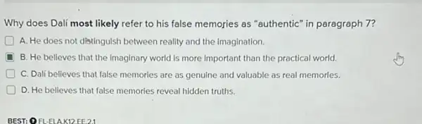 Why does Dalí most likely refer to his false memories as "authentic in paragraph 7?
A. He does not distinguish between reality and the imagination.
D B. He believes that the imaginary world is more important than the practical world
C. Dalf believes that false memories are as genuine and valuable as real memories.
D. He believes that false memories reveal hidden truths.