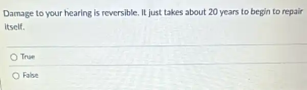 Damage to your hearing is reversible. It just takes about 20 years to begin to repair
itself.
True
False