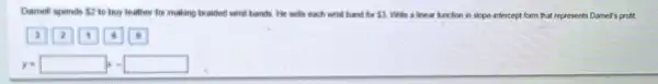 Damell spends 2 to buy leather for making braided wrist bands. He sells each wrist band for 3 White a linear lunction in slope-infercept form that represents Damell's profit.
y=square x-square