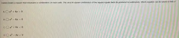 Daniel draws a square that measures x centimeters on each side. The area in square centimeters of the square equals twice its perimeter in centimeters. Which equation can be solved to find x?
A x^2+8x=0
B x^2-6x=0
C x^2+6x=0
D x^2-8x=0