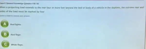 Dasa E General Keonledge Question 120150
When a projecting load extends to the rear four or more feet beyond the bed or body of a vehicle in the daytime, the extreme rear and
sides of the load must be marked by four
Select a letter is choose your answer.
A
Red lights.
B ,
Red flags.
C
White flags.