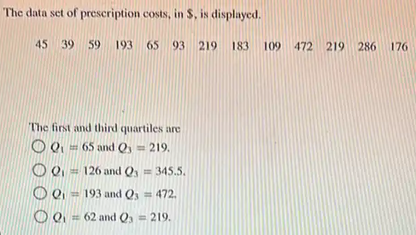 The data set of prescription costs, in  is displayed.
45 39 59 193 65 93 219 183 109 472 219 286 176.
The first and third quartiles are
Q_(1)=65 and Q_(3)=219
Q_(1)=126 and Q_(3)=345.5
Q_(1)=193 and Q_(3)=472
Q_(1)=62 and Q_(3)=219