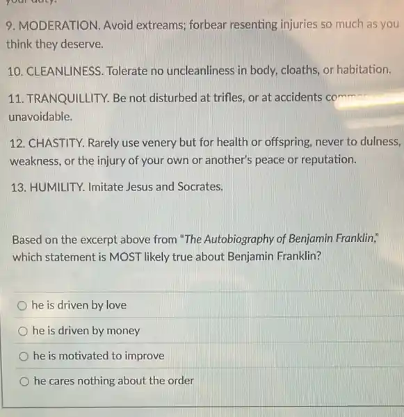 your daty.
9. MODERATION Avoid extreams;forbear resenting injuries so much as you
think they deserve.
10. CLEANLINESS Tolerate no uncleanliness in body, cloaths, or habitation.
11. TRANQUILLITY.Be not disturbed at trifles, or at accidents comm
unavoidable.
12. CHASTITY.Rarely use venery but for health or offspring, never to dulness.
weakness, or the injury of your own or another's peace or reputation.
13. HUMILITY Imitate Jesus and Socrates.
Based on the excerpt above from "The Autobiography of Benjamin Franklin,"
which statement is MOST likely true about Benjamin Franklin?
he is driven by love
he is driven by money
he is motivated to improve
he cares nothing about the order