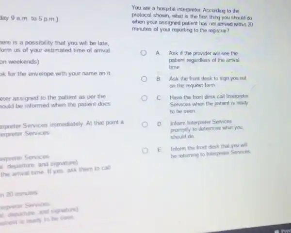 day 9 a.m to 5 p.m.)
ere is a possibility that you will be late.
form us of your estimated time of arrival.
on weekends)
ok for the envelope with your name on it
eter assigned to the patient as per the
ould be informed when the patient does
erpreter Services immediately. At that point a
erpreter Services
erpreter Services.
departure, and signature)
the arrival time. If yes, ask them to call
n 20 minutes
erpreter Services
departure, and signature)
satient is ready to he seen
You are a hospital interpreter. According to the
protocol shown, what is the first thing you should do
when your assigned patient has not arrived within 20
minutes of your reporting to the registrar?
A Ask if the provider will see the
patient regardless of the arrival
time.
B. Ask the front desk to sign you out
on the request form.
C. Have the front desk call Interpreter
Services when the patient is ready
to be seen.
D. Inform Interprete Services
promptly to determine what you
should do
E. Inform the front desk that you will
be returning to Interpreter Services