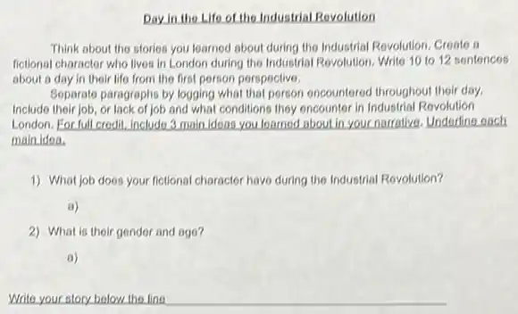 Day in the Life of the Industrial Revolution
Think about the stories you learned about during the Industrial Revolution, Create a
fictional charactor who lives in London during the Industrial Revolution, Write 10 to 12 sentences
about a day in their life from the first person perspective,
Soparate paragraphs by logging what that porson encountered throughout thoir day.
Include their job, or lack of job and what conditions they encounter in Industrial Revolution
London. For full credit. Include 3 main ideas you learned about in your narrative Underline each
main idea.
1) What job does your fictional charactor have during the Industrial Revolution?
a)
2) What is their gender and ago?
a)
Write your story bolow the line