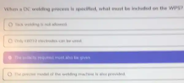 When a DC welding process is specified.what must be included on the WPS?
Tack welding is not allowed
Only 26010 electrodes can be used
The polarity required must also be given.
The precise model of the welding machine is also provided
square