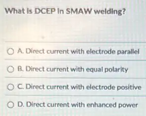 What is DCEP In SMAW welding?
A. Direct current with electrode parallel
B. Direct current with equal polarity
C. Direct current with electrode positive
D. Direct current with enhanced power