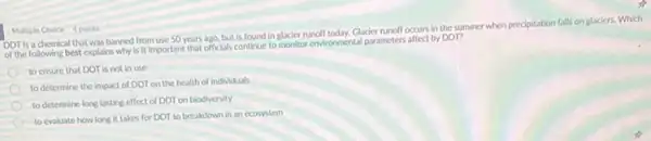 DDT Is a chemica that was banned from use 50 years ago, but is found in glacier runolf today. Glacier runoff occurs in the summer when precipitation falls on glaciers. Which
of the following best explains why is it important that officials continue to monitor environmental parameters affect by DOT?
to ensure that DDT is not in use
to determine the impact of DDTon the health of Individuals
to determine long lasting effect of DDT on biodiversity
to evaluate how long it takes for DDT to breakdown in an ecosystem
Multiple Choice 4 points