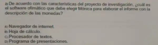 a De acuerdo con las caracteristicas del proyecto de investigación . ¿cuáles
el software ofimatico que debe elegi Monica para elaborar el informe con la
descripción de las monedas?
A Navegado ide internet.
B) Hoja de cálculo.
ci Procesador de texios.
D Programa de presentaciones.