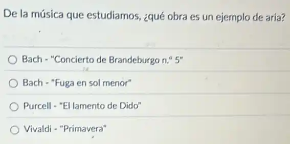 De la música que estudiamos, ¿qué obra es un ejemplo de aría?
Bach - "Concierto de Brandeburgo n.^circ 5''
Bach - "Fuga en sol menor"
Purcell - "El lamento de Dido"
Vivaldi - "Primavera"