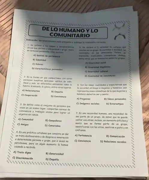 DE LO HUMA NOY
LO
COMUNITARIO
Indicación: lee atentamente cada pregunta y subraya la respuesta correcto.
1. Se refiere a los rasgos y caracteristicas
únicas que definen a una persona o grupo tanto
en términos personales como sociales.
A) Sentido de pertenencia
B) Identidad
C) Valores
D) Características personales
2. Es la forma en que compartimos con otras
personas nuestras opiniones, estilos de vida.
ideas y más, en diferentes ambientes como la
familia, la escuela, la iglesia, entre otros lugares.
A) Relacionarnos
B) Empatía
C) Cooperación
D) Convivencia
3. Se define como el conjunto de personas que
viven en un mismo lugar, comparten normas de
convivencia y trabajan unidas para lograr un
objetivo en común.
A) Comunidad
B) Compañeros
C) Amigos
D) Camaradas
4. Es una práctica cotidiano que consiste en dar
un trato desfavorable o de desprecio inmerecido
a determinada persona o grupo, que a veces no
percibimos, pero en algún momento la hemos
causado o recibido.
A) Trato digno
B) Generosidad
C) Discriminación
D) Empatía
5. Se refiere a la variedad de culturas que
existen en un grupo de personas o sociedad.se
manifesto en las diferentes formas de
expresión, tradiciones, costumbres,, idiomas.
entre otros, que se transmiten entre los grupos.
A) Diversidad social
B) Diversidad linglistica
C) Diversidad cultural
D) Diversidad de conciencias
6. Son las ideas cualidades y expectativas que
la sociedad atribuye a mujeres y hombres; son
representaciones simbólicas de lo que mujeres y
hombres deberían ser y sentir.
A) Prejuicios	B) Ideas personales
C) Imágenes sociales D) Estereotipos
7. Es una necesidad humana, una necesidad de
ser parte de un grupo, de saber que se puede
contar con otros, incluso en momento dificiles y
sentir que se forma parte de un grupo,
identificarse con los otros sentirse a gusto y en
confianza.
A) Pertenencia	B) Comunicación
C) Convivencia	D) Relaciones sociales