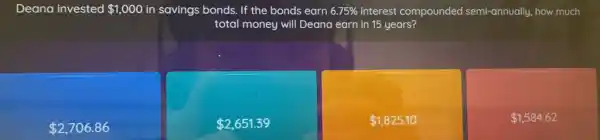 Deana invested 1,000 in savings bonds. If the bonds earn 6.75%  interest compounded semi-annually how much
total money will Deana earn in 15 years?
 2,706.86
 2,651.39
 1,825.10
 1,584.62