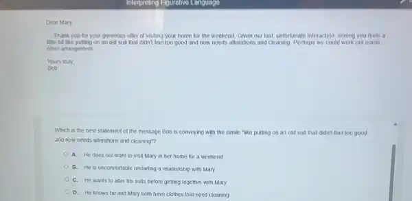 Dear Mary,
Thank you for your generous offer of visiting your home for the weekend. Given our last unfortunate interaction, seeing you feels a
little bit like putting on an old suit that didn't feel too good and now needs alterations and cleaning. Perhaps we could work out some
other arrangement.
Yours truly,
Bob
Which is the best statement of the message Bob is conveying with the simile "like putting on an old suit that didn't feel too good
and now needs alterations and cleaning"?
A. He does not want to visit Mary in her home for a weekend
B. He is uncomfortable restarting a relationship with Mary
C. He wants to aller his suits before getting together with Mary
D. He knows he and Mary both have clothes that need cleaning