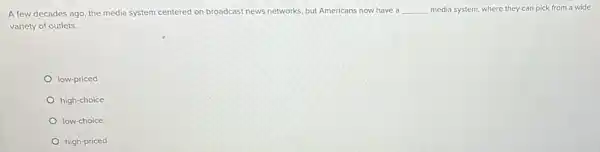 A few decades ago the media system centered on broadcast news networks but Americans now have a __ media system, where they can pick from a wide
variety of outlets.
low-priced
high-choice
low-choice
high-priced