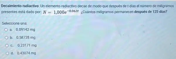 Decaimiento radiactivo: Un elemento radiactivo decae de modo que después de t días el número de miligramos
presentes está dado por: N=1,000e^-0.062t ¿Cuántos miligramos permanecen después de 125 días?
Seleccione una:
a. 0.09142 mg
b. 0.58728 mg
c. 0.23171 mg
d. 0.43074 mg