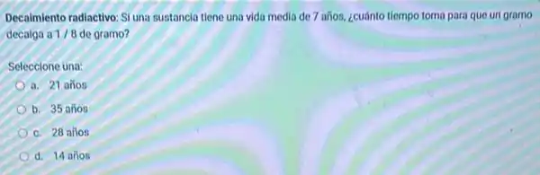 Decalmiento radiactivo: SI una sustancia tiene una vida media de 7 años ¿cuánto tiempo toma para que uri gramo
decaiga a 1/8 de gramo?
Seleccione una:
a. 21 años
b. 35 años
c. 28 años
d. 14 años