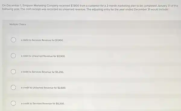 On December 1.Simpson Marketing Company received 7,800 from a customer for a 2-month marketing plan to be completed January 31 of the
following year. The cash receipt was recorded as unearned revenue. The adjusting entry for the year ended December 31 would include:
Multiple Choice
a debit to Services Revenue for 7,800
a debit to Unearned Revenue for 3,900.
a debit to Services Revenue for 5,200
a credit to Unearned Revenue for 2,600
a credit to Services Revenue for 5,200.