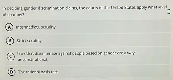 In deciding gender discrimination claims, the courts of the United States apply what level .
of scrutiny?
A Intermediate scrutiny
B Strict scrutiny
C
laws that discriminate against people based on gender are always
unconstitutional.
D The rational basis test