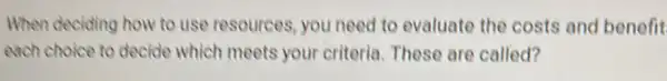 When deciding how to use resources, you need to evaluate the costs and benefit
each choice to decide which meets your criteria. These are called?