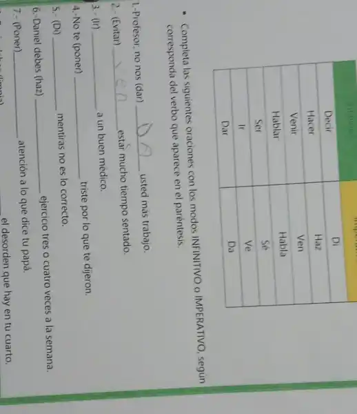 Decir & Di 
 Hacer & Haz 
 Venir & Ven 
 Hablar & Habla 
 Ser & Sé 
 Ir & Ve 
 Dar & Da 


- Completa las siguientes oraciones con los modos INFINITIVO o IMPERATIVO, según corresponda del verbo que aparece en el paréntesis.
1.-Profesor, no nos (dar) usted más trabajo.
2.- (Evitar) estar mucho tiempo sentado.
3.- (Ir) a un buen médico.
4.-No te (poner) triste por lo que te djeron.
5.- (Di) mentiras no es lo correcto.
6.- Daniel debes (haz) ejercicio tres o cuatro veces a la semana.
7.- (Poner) atención a lo que dice tu papá. el desorden que hay en tu cuarto.