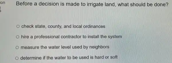 Before a decision is made to irrigate land, what should be done?
check state , county, and local ordinances
D hire a professional contractor to install the system
measure the water level used by neighbors
determine if the water to be used is hard or soft