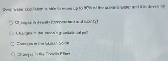 Deep water circulation is able to move up to 90%  of the ocean's water and it is driven by
Changes in density (temperature and salinity)
Changes in the moon's gravitational pull
Changes in the Ekman Spiral
Changes in the Coriolis Effect