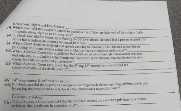 Defendants'rights and Due Process:
__
to remain silent, right to an attorney the	disappointed
crime had a right to an attorney no matter how poor.
61. Which Court decision declared that speech can only
__
60, In which case did the Court, by enforcing the 6th amendment.declared that a person accused of a
rights
__
producing imminent lawless action and is likely to incite or produce such action"? __
2. Which Supreme Court case established that evidence obtained I through unreasonable searches
and seizures, in violation of the Fourth and Fourteenth Amendments, may not be used in state
courts for state law criminal prosecutions? __
3. Which Supreme Court case involving the 8^th ang 14^th amendments considered the
constitutionality
__
64. 14^th amendment & Affirmative Action:
In which case did the Supreme Court give an ambiguous decision regarding Affirmative Action
by saying that race could be a factor but that quotas were unconstitutional?
__
Executive Privilege
6. Which Supreme Court case held that the President cannot use executive privilege to withhold
evidence that is relevant in a criminal trial?
__