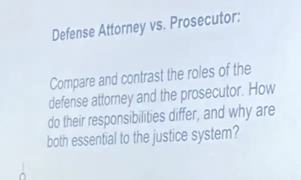 Defense Attorney vs. Prosecutor:
Compare and contrast the roles of the
defense attorney and the prosecutor How
do their responsibilities differ and why are
both essential to the justice system?