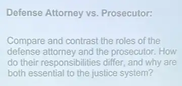 Defense Attorney vs Prosecutor:
Compare and contrast the roles of the
defense attorney and the prosecutor. How
do their responsibilitie:s differ, and why are
both essential to the justice system?