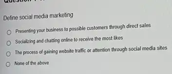 Define social media marketing
Presenting your business to possible customers through direct sales
Socializing and chatting online to receive the most likes
The process of gaining website traffic or attention through social media sites
None of the above