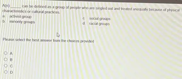 A(n) __
can be defined as a group of people who are singled out and treated unequally because of physical
characteristics or cultural practices.
a. activist group
c. social groups
b. minority groups
d. racial groups
Please select the best answer from the choices provided
A
B
C
D