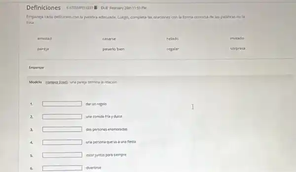 Definiciones
DUE February 26th 1159 PM
Empareja cada definicion con la palabro adecusda, Luego,completa las oraciones con la forma correcta delas palabras de la
lista.
amistad	casarse	helado	invitado
pareja	pasarlo bien	regalar	sorpresa
Emparejar
Modelo romper(con) una pareja termina is resocion
1. square  dar un regalo
2. square  uns comida friay duice
3. square  dos personas enamoradas
4. square  uns persona queva a uns fiesta
5. square  estar juntos para siempre
6. square  divertirse