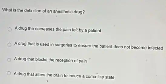 What is the definition of an anesthetic drug?
Adrug the decreases the pain felt by a patient
A drug that is used in surgeries to ensure the patient does not become infected
A drug that blocks the reception of pain
Adrug that alters the brain to induce a coma-like state