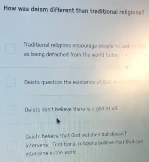 How was deism different than traditional religions?
Traditional religions encourage people to look at
as being detached from the world today.
Deists question the existence of God
Deists don't believe there is a god at all.
Deists believe that God watches but doesn't
intervene. Traditional religions believe that God can