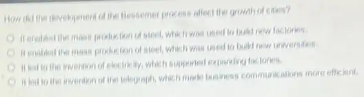 How delline development of the flessemer process affect the growh of cities?
A
tion of steel, whic in was used to build new factories.
Henabled the mast production of steet which was used to build new universities.
C It led to the invention of electricity, whicl supported expanding factories.
A
It lod to the invention of the telograph Which made tusiness communications more efficient.