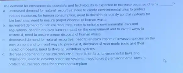 The demand for environmental scientists and hydrologists is expected to increase because of a(n)
a. increased demand for natural resources; need to create environmental laws to protect
natural resources for human consumption; need to develop air quality control systems for
big business; need to ensure proper disposal of human waste
b. increased demand for natural resources; need to enforce environmental laws and
regulations; need to analyze human impact on the environment and to invent ways to
restore it; need to ensure proper disposal of human waste
c. decreased demand for natural resources; need to analyze impact of invasive species on the
environment and to invent ways to preserve it,decrease of man-made reefs and their
impact on oceans; need to develop sanitation systems
d. decreased demand for natural resources; need to enforce environmental laws and
regulations; need to develop sanitation systems; need to create environmental laws to
protect natural resources for human consumption
__ ? ?