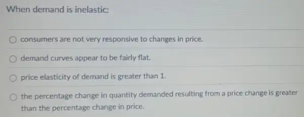 When demand is inelastic:
consumers are not very responsive to changes in price.
demand curves appear to be fairly flat.
price elasticity of demand is greater than 1.
the percentage change in quantity demanded resulting from a price change is greater
than the percentage change in price.