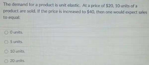 The demand for a product is unit elastic.At a price of 20 10 units of a
product are sold. If the price is increased to 40 then one would expect sales
to equal:
units.
5 units.
10 units.
20 units.