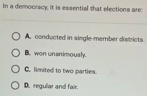 In a democracy, it is essential that elections are:
A. conducted in single-member districts.
B. won unanimously.
C. limited to two parties.
D. regular and fair.