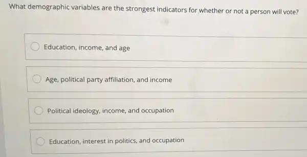 What demographic variables are the strongest indicators for whether or not a person will vote?
Education, income, and age
Age, political party affiliation, and income
Political ideology income, and occupation
__
Education, interest in politics, and occupation